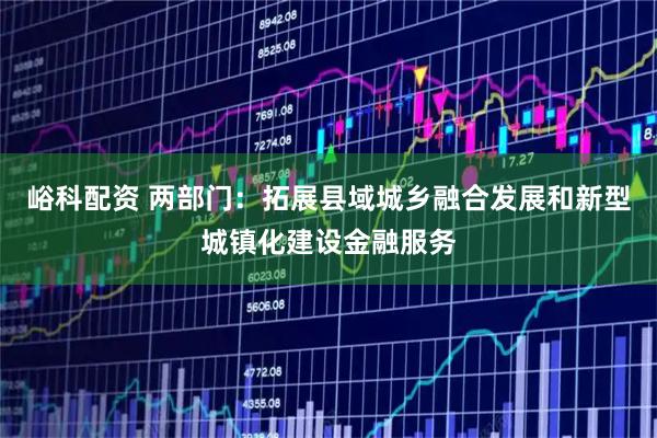 峪科配资 两部门：拓展县域城乡融合发展和新型城镇化建设金融服务