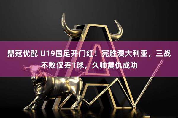 鼎冠优配 U19国足开门红！完胜澳大利亚，三战不败仅丢1球，久帅复仇成功