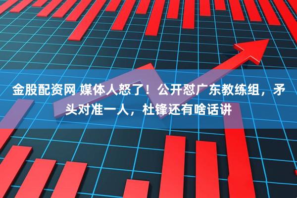 金股配资网 媒体人怒了！公开怼广东教练组，矛头对准一人，杜锋还有啥话讲