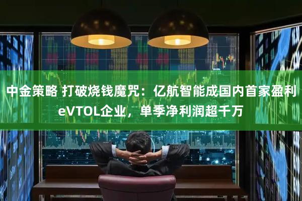 中金策略 打破烧钱魔咒：亿航智能成国内首家盈利eVTOL企业，单季净利润超千万