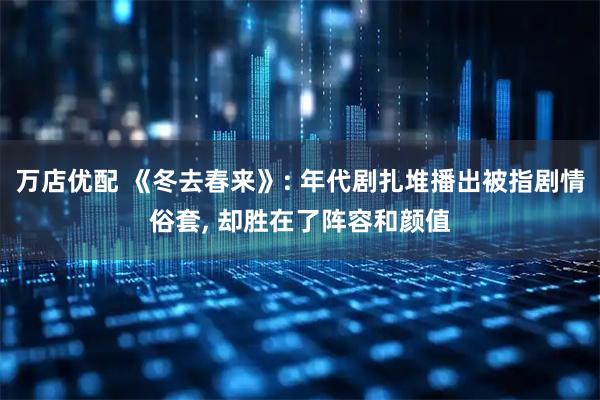 万店优配 《冬去春来》: 年代剧扎堆播出被指剧情俗套, 却胜在了阵容和颜值