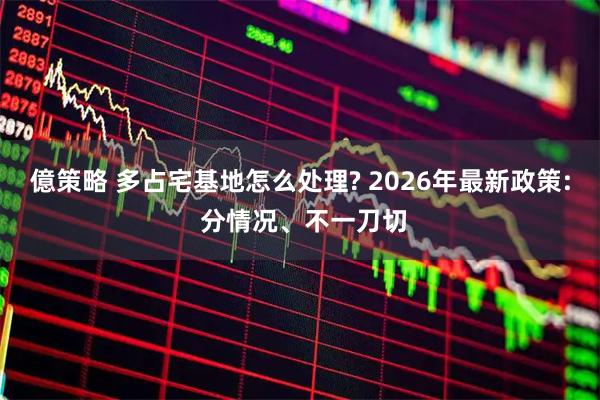 億策略 多占宅基地怎么处理? 2026年最新政策: 分情况、不一刀切