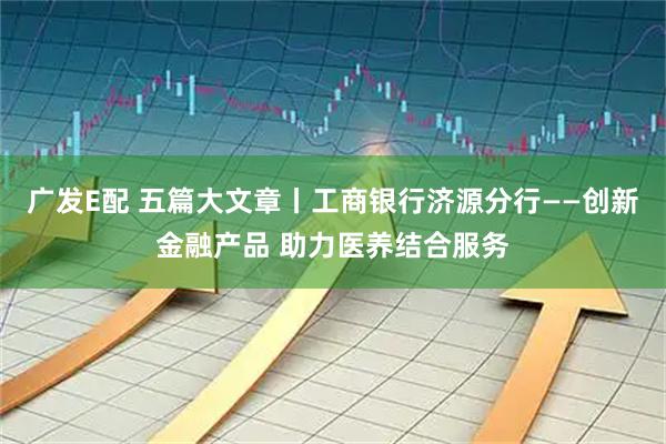 广发E配 五篇大文章丨工商银行济源分行——创新金融产品 助力医养结合服务